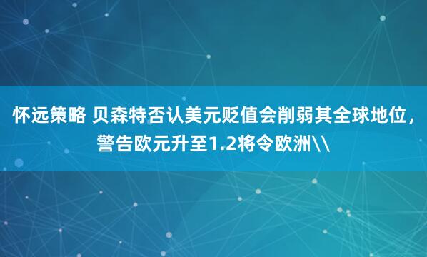 怀远策略 贝森特否认美元贬值会削弱其全球地位，警告欧元升至1.2将令欧洲\