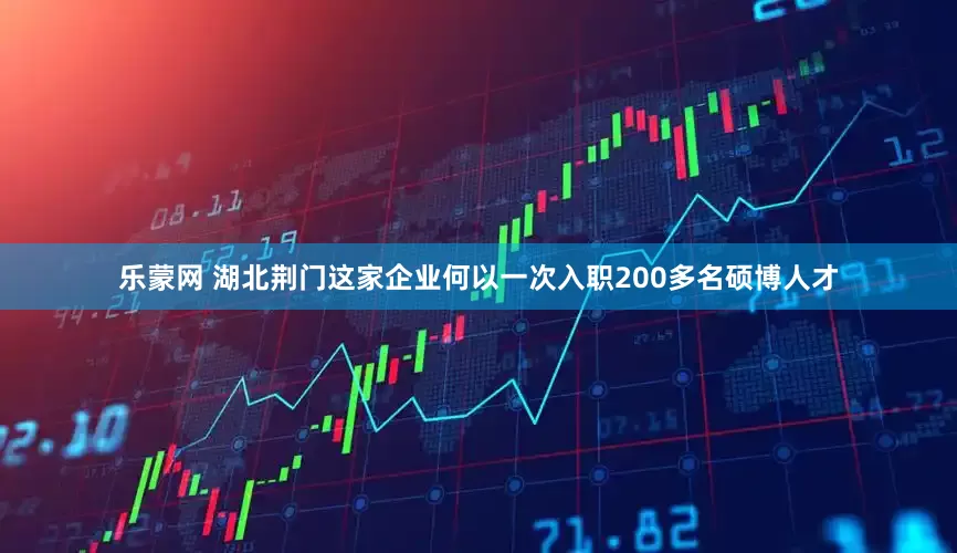 乐蒙网 湖北荆门这家企业何以一次入职200多名硕博人才