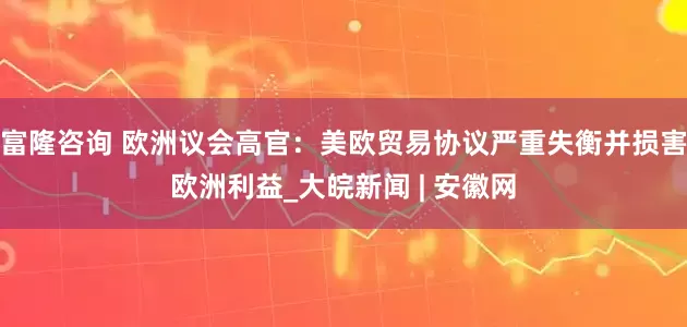 富隆咨询 欧洲议会高官：美欧贸易协议严重失衡并损害欧洲利益_大皖新闻 | 安徽网
