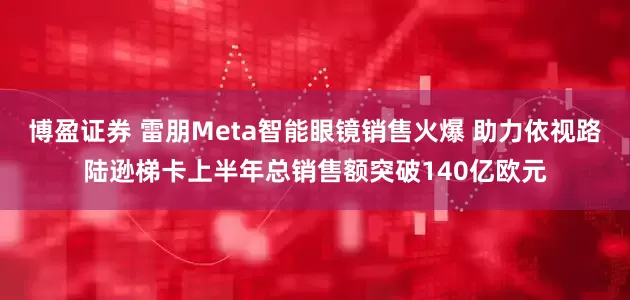 博盈证券 雷朋Meta智能眼镜销售火爆 助力依视路陆逊梯卡上半年总销售额突破140亿欧元