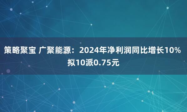 策略聚宝 广聚能源：2024年净利润同比增长10% 拟10派0.75元