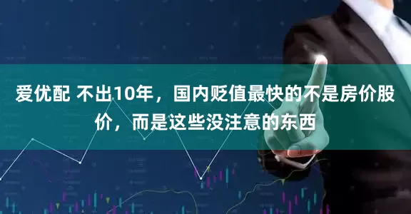 爱优配 不出10年，国内贬值最快的不是房价股价，而是这些没注意的东西